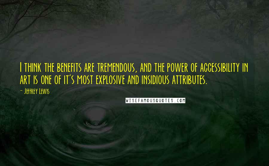 Jeffrey Lewis Quotes: I think the benefits are tremendous, and the power of accessibility in art is one of it's most explosive and insidious attributes.