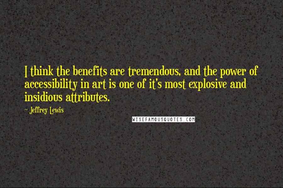 Jeffrey Lewis Quotes: I think the benefits are tremendous, and the power of accessibility in art is one of it's most explosive and insidious attributes.