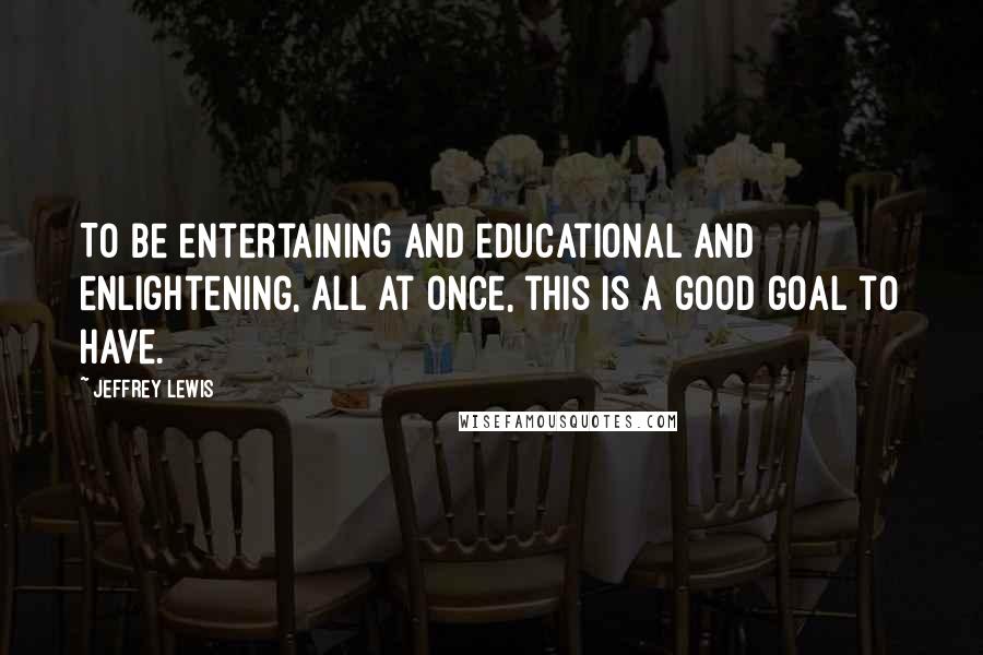 Jeffrey Lewis Quotes: To be entertaining and educational and enlightening, all at once, this is a good goal to have.