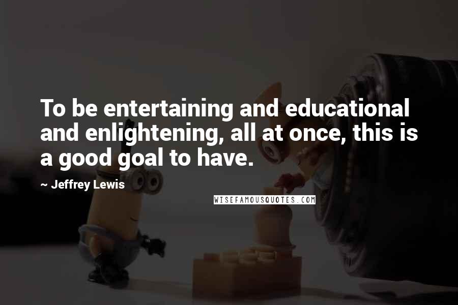 Jeffrey Lewis Quotes: To be entertaining and educational and enlightening, all at once, this is a good goal to have.