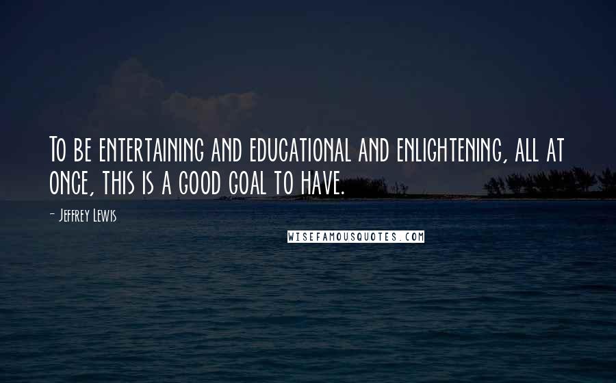 Jeffrey Lewis Quotes: To be entertaining and educational and enlightening, all at once, this is a good goal to have.