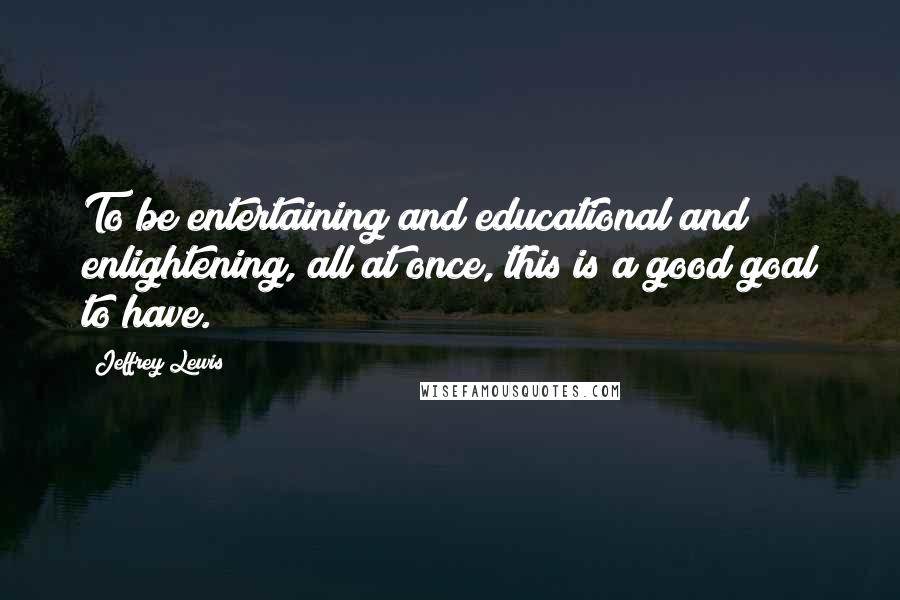 Jeffrey Lewis Quotes: To be entertaining and educational and enlightening, all at once, this is a good goal to have.