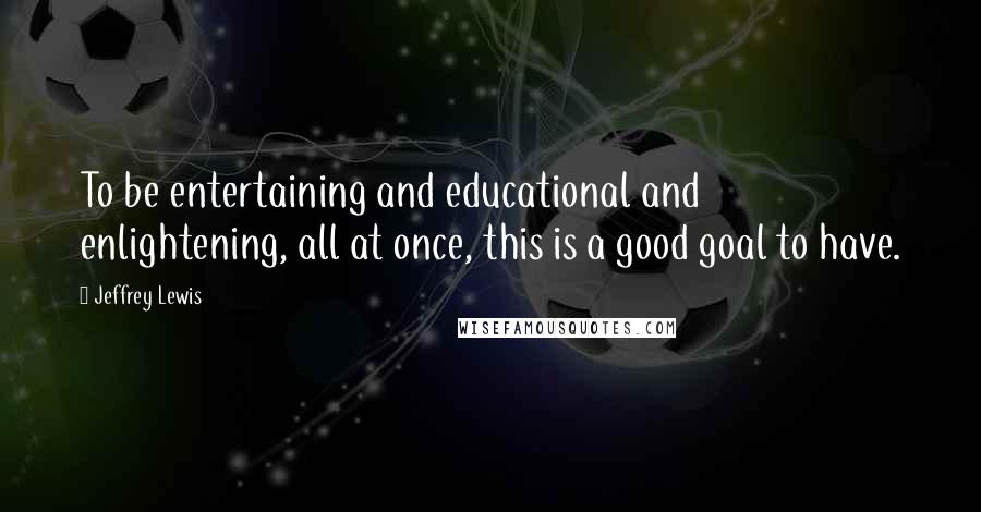 Jeffrey Lewis Quotes: To be entertaining and educational and enlightening, all at once, this is a good goal to have.