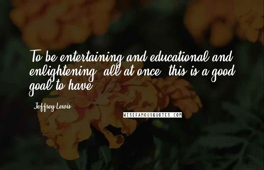 Jeffrey Lewis Quotes: To be entertaining and educational and enlightening, all at once, this is a good goal to have.