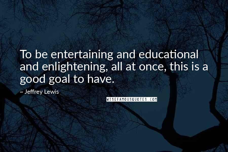 Jeffrey Lewis Quotes: To be entertaining and educational and enlightening, all at once, this is a good goal to have.