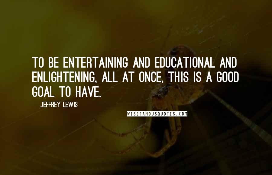 Jeffrey Lewis Quotes: To be entertaining and educational and enlightening, all at once, this is a good goal to have.