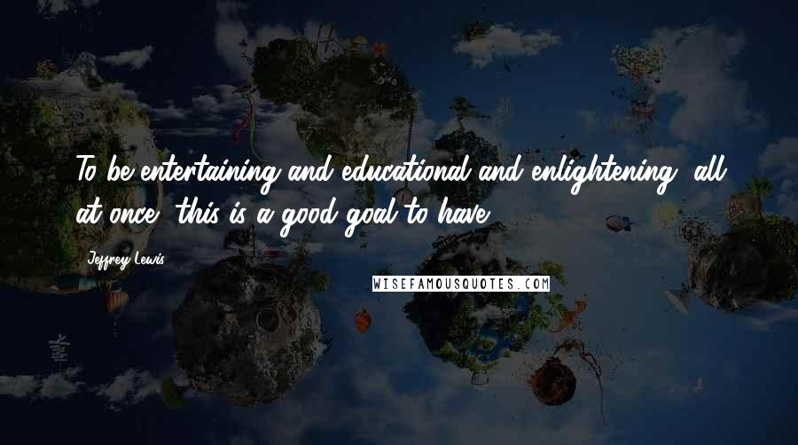 Jeffrey Lewis Quotes: To be entertaining and educational and enlightening, all at once, this is a good goal to have.