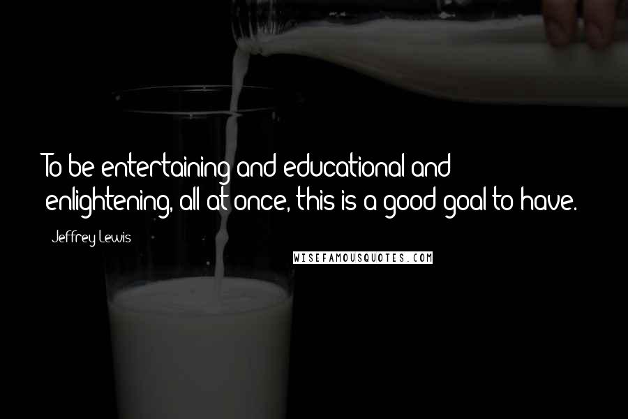 Jeffrey Lewis Quotes: To be entertaining and educational and enlightening, all at once, this is a good goal to have.