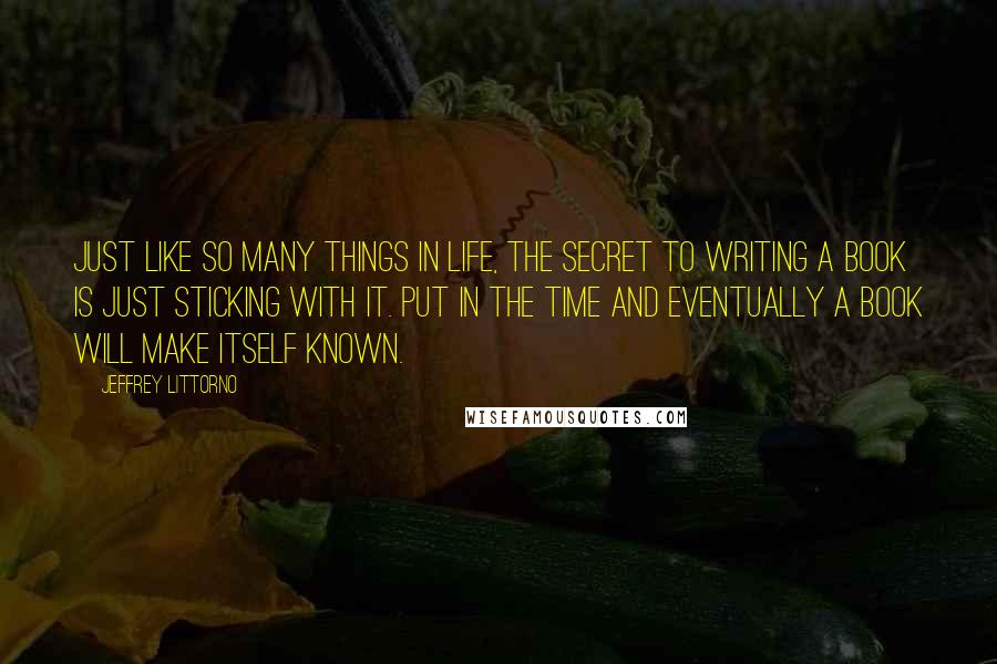 Jeffrey Littorno Quotes: Just like so many things in life, the secret to writing a book is just sticking with it. Put in the time and eventually a book will make itself known.