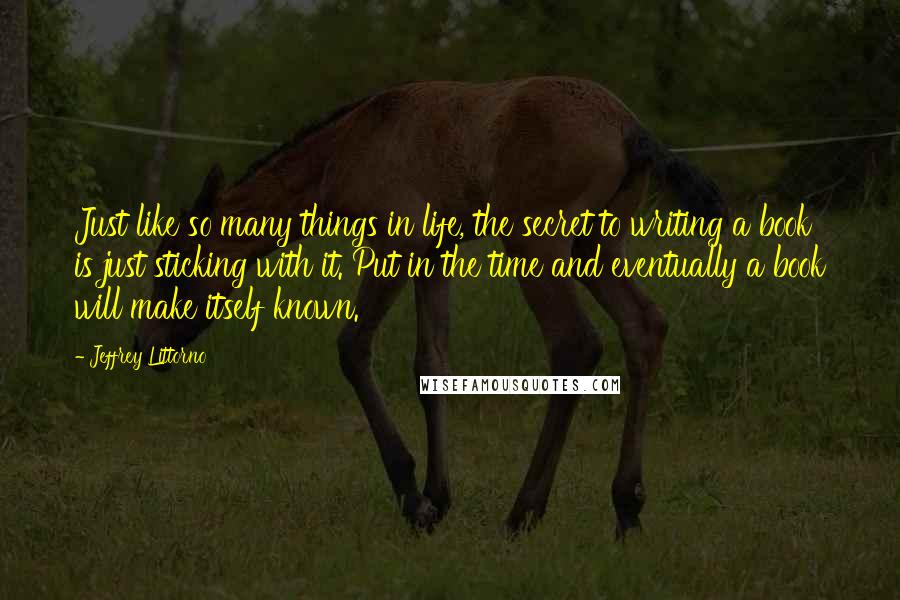 Jeffrey Littorno Quotes: Just like so many things in life, the secret to writing a book is just sticking with it. Put in the time and eventually a book will make itself known.