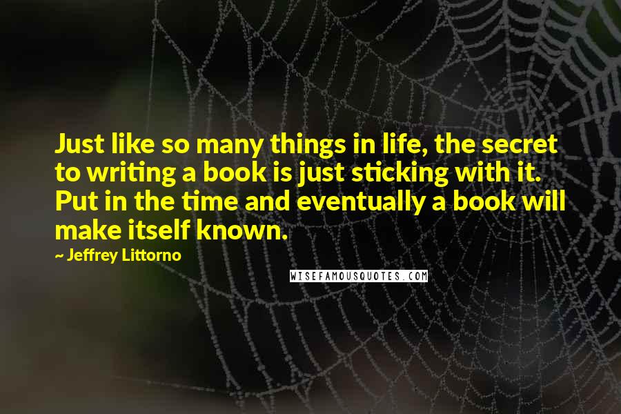 Jeffrey Littorno Quotes: Just like so many things in life, the secret to writing a book is just sticking with it. Put in the time and eventually a book will make itself known.