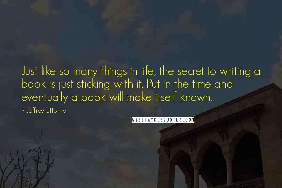 Jeffrey Littorno Quotes: Just like so many things in life, the secret to writing a book is just sticking with it. Put in the time and eventually a book will make itself known.