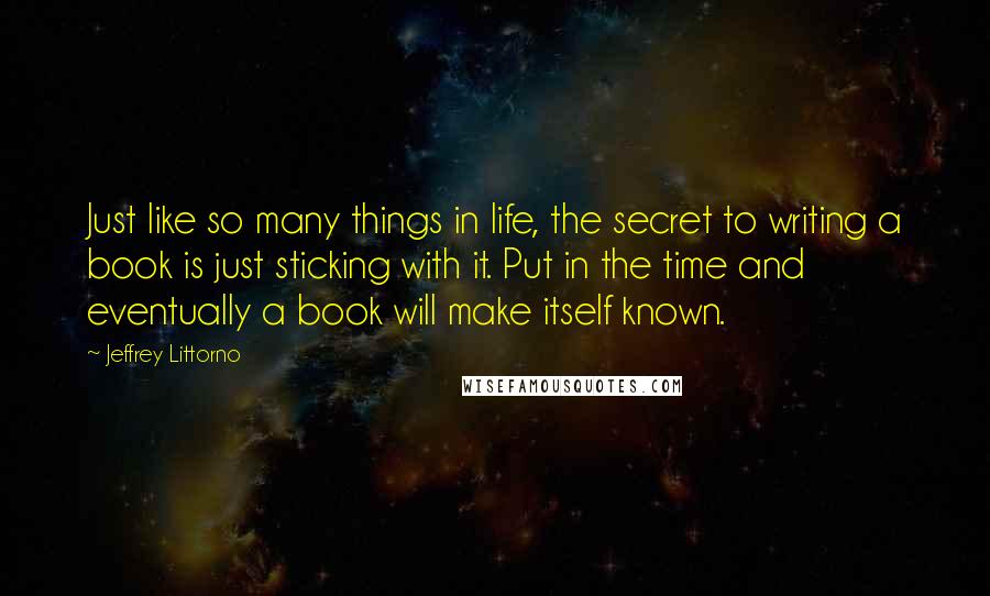 Jeffrey Littorno Quotes: Just like so many things in life, the secret to writing a book is just sticking with it. Put in the time and eventually a book will make itself known.