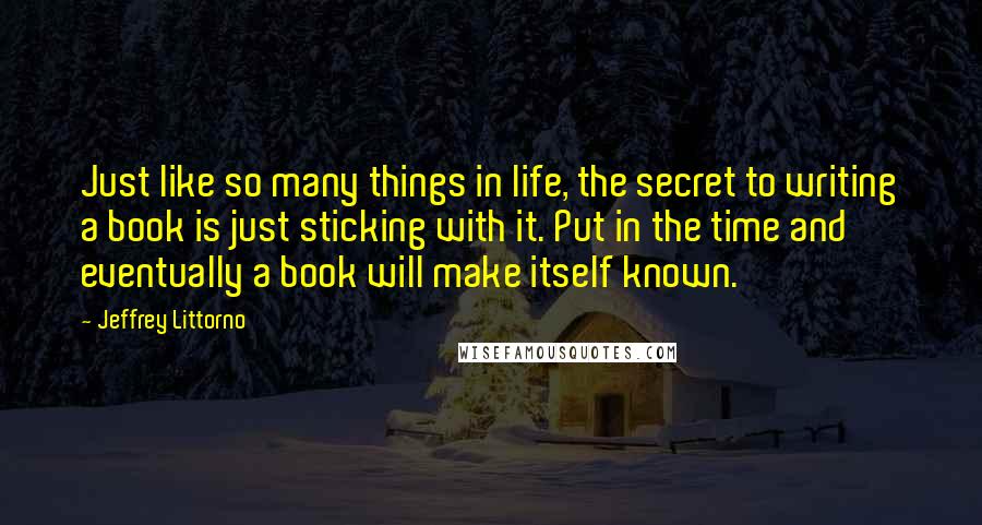 Jeffrey Littorno Quotes: Just like so many things in life, the secret to writing a book is just sticking with it. Put in the time and eventually a book will make itself known.