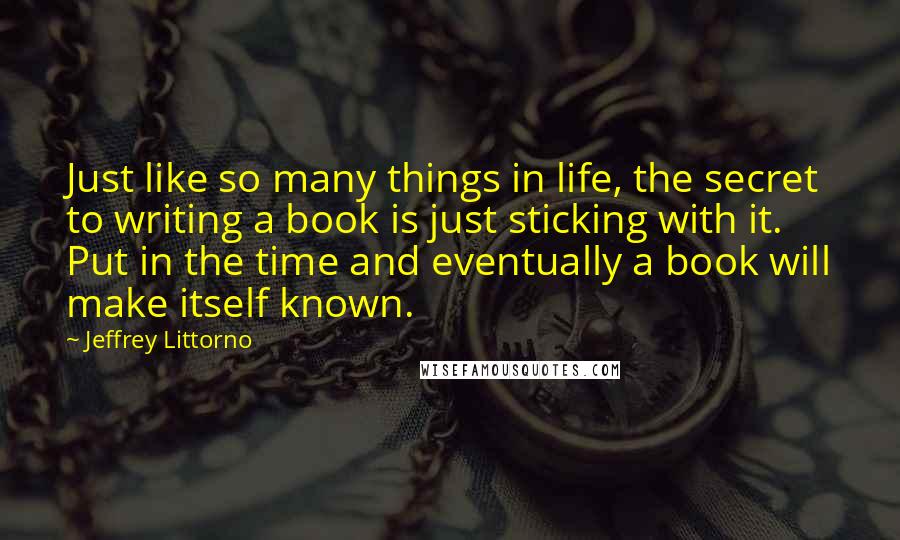 Jeffrey Littorno Quotes: Just like so many things in life, the secret to writing a book is just sticking with it. Put in the time and eventually a book will make itself known.