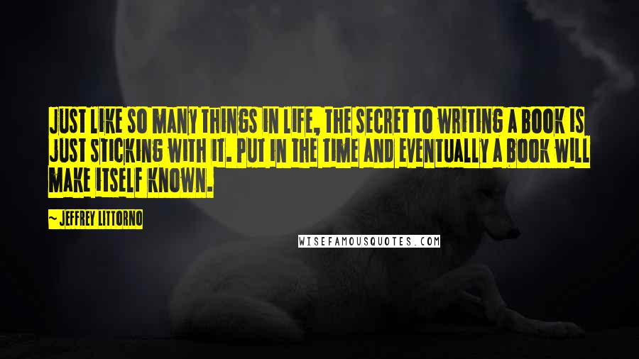 Jeffrey Littorno Quotes: Just like so many things in life, the secret to writing a book is just sticking with it. Put in the time and eventually a book will make itself known.