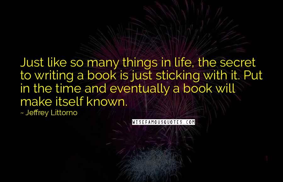 Jeffrey Littorno Quotes: Just like so many things in life, the secret to writing a book is just sticking with it. Put in the time and eventually a book will make itself known.