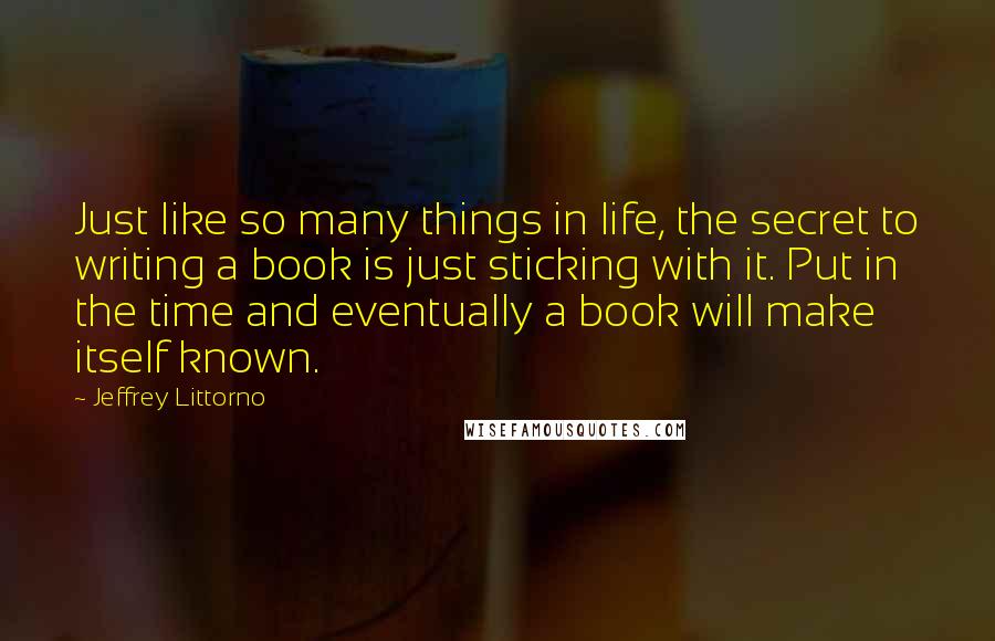 Jeffrey Littorno Quotes: Just like so many things in life, the secret to writing a book is just sticking with it. Put in the time and eventually a book will make itself known.