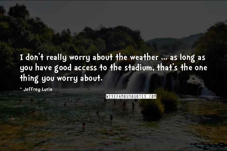 Jeffrey Lurie Quotes: I don't really worry about the weather ... as long as you have good access to the stadium, that's the one thing you worry about.