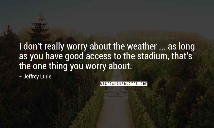 Jeffrey Lurie Quotes: I don't really worry about the weather ... as long as you have good access to the stadium, that's the one thing you worry about.