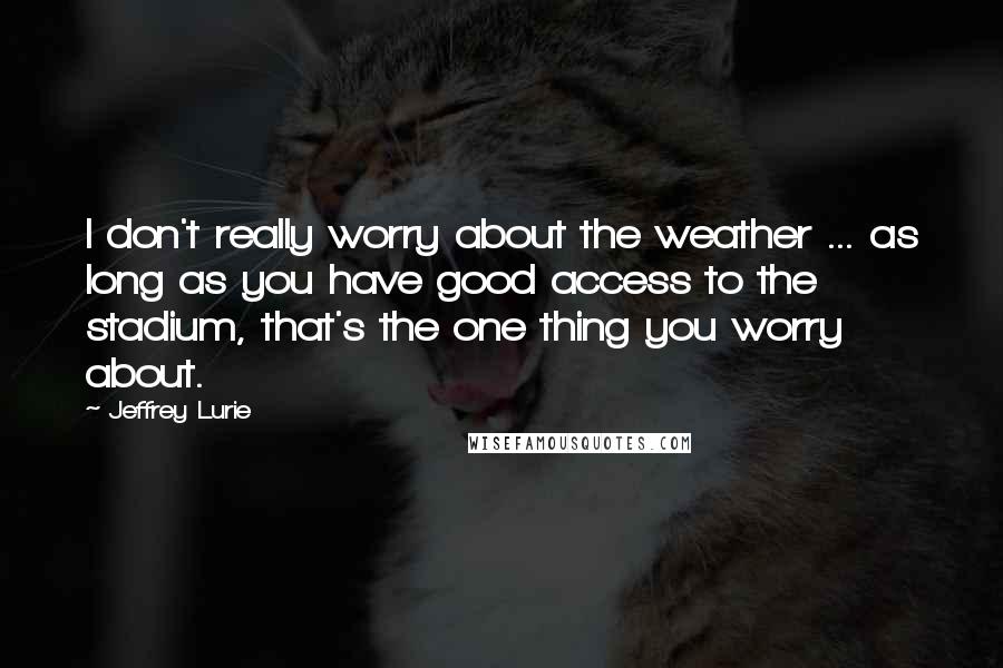Jeffrey Lurie Quotes: I don't really worry about the weather ... as long as you have good access to the stadium, that's the one thing you worry about.