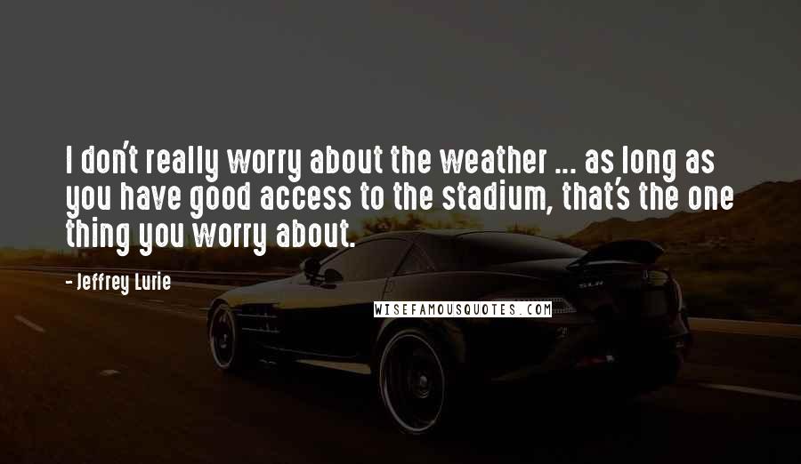 Jeffrey Lurie Quotes: I don't really worry about the weather ... as long as you have good access to the stadium, that's the one thing you worry about.