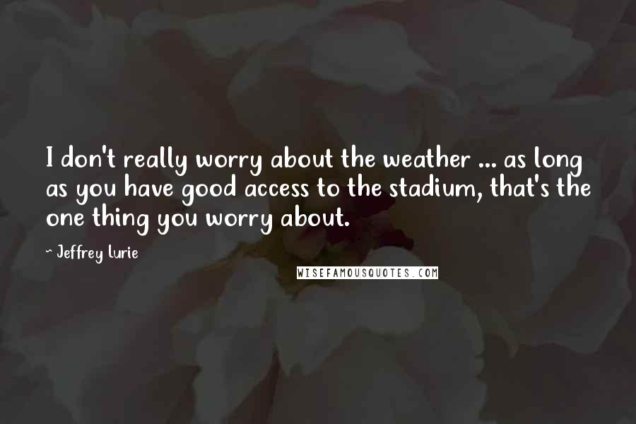 Jeffrey Lurie Quotes: I don't really worry about the weather ... as long as you have good access to the stadium, that's the one thing you worry about.