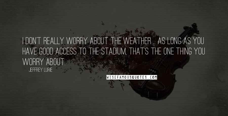 Jeffrey Lurie Quotes: I don't really worry about the weather ... as long as you have good access to the stadium, that's the one thing you worry about.