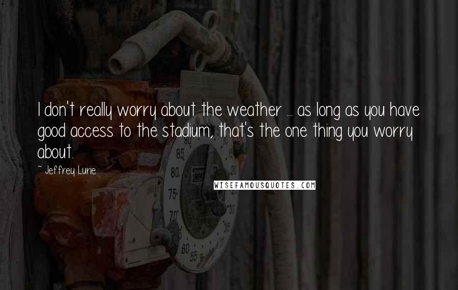 Jeffrey Lurie Quotes: I don't really worry about the weather ... as long as you have good access to the stadium, that's the one thing you worry about.