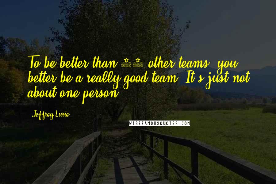Jeffrey Lurie Quotes: To be better than 31 other teams, you better be a really good team. It's just not about one person.