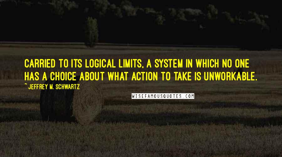 Jeffrey M. Schwartz Quotes: Carried to its logical limits, a system in which no one has a choice about what action to take is unworkable.