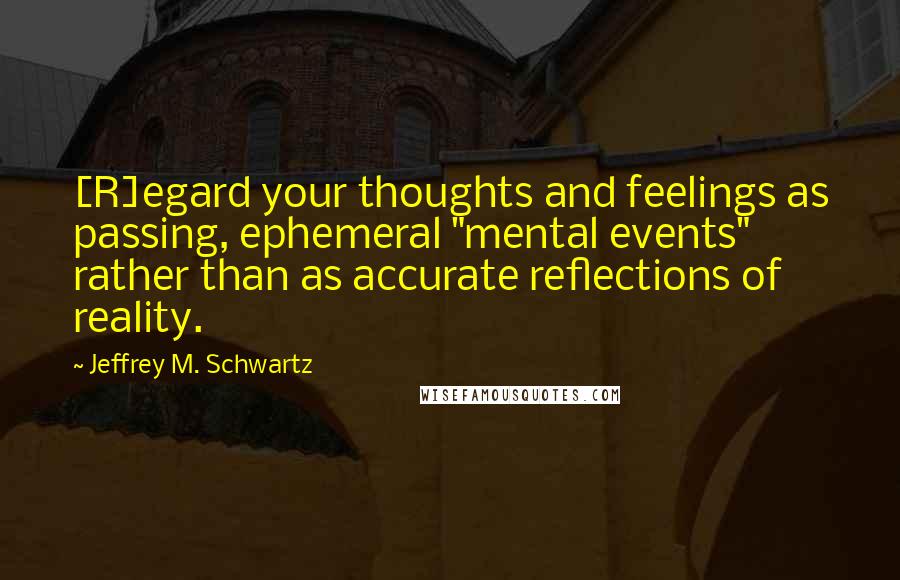 Jeffrey M. Schwartz Quotes: [R]egard your thoughts and feelings as passing, ephemeral "mental events" rather than as accurate reflections of reality.