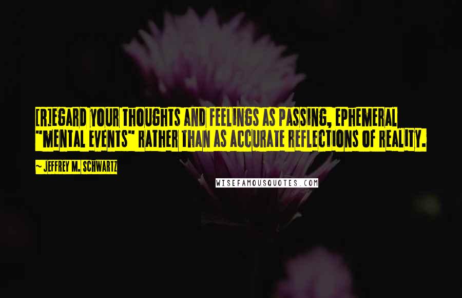 Jeffrey M. Schwartz Quotes: [R]egard your thoughts and feelings as passing, ephemeral "mental events" rather than as accurate reflections of reality.