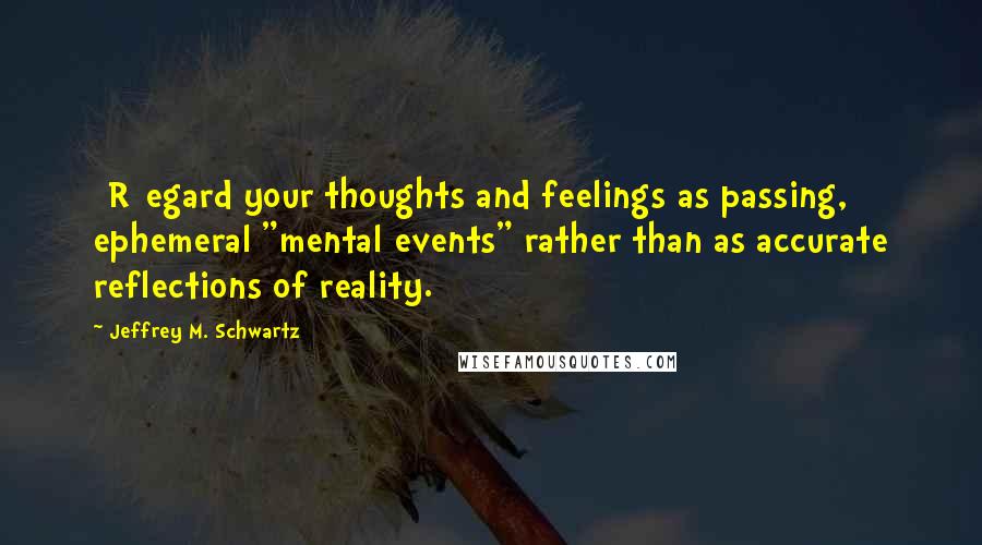 Jeffrey M. Schwartz Quotes: [R]egard your thoughts and feelings as passing, ephemeral "mental events" rather than as accurate reflections of reality.