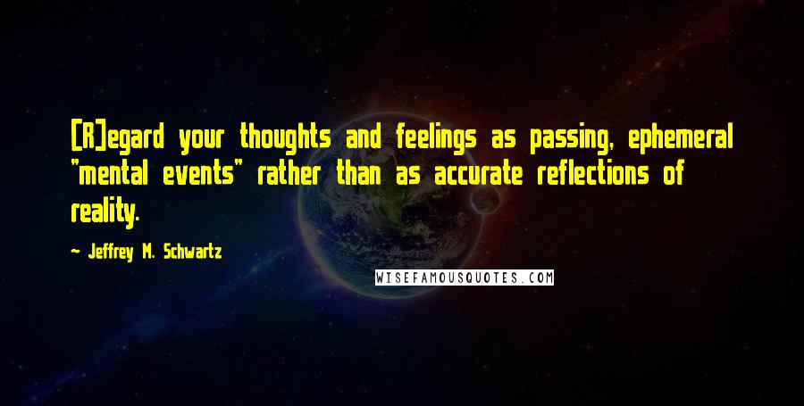 Jeffrey M. Schwartz Quotes: [R]egard your thoughts and feelings as passing, ephemeral "mental events" rather than as accurate reflections of reality.