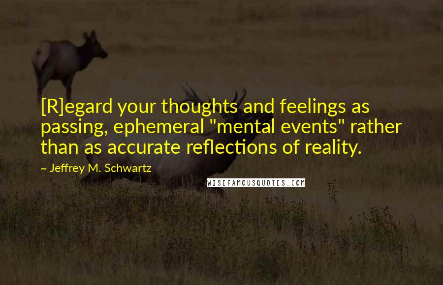 Jeffrey M. Schwartz Quotes: [R]egard your thoughts and feelings as passing, ephemeral "mental events" rather than as accurate reflections of reality.