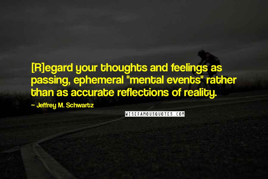 Jeffrey M. Schwartz Quotes: [R]egard your thoughts and feelings as passing, ephemeral "mental events" rather than as accurate reflections of reality.