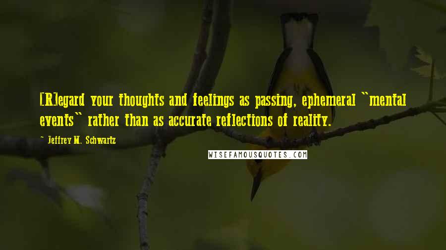 Jeffrey M. Schwartz Quotes: [R]egard your thoughts and feelings as passing, ephemeral "mental events" rather than as accurate reflections of reality.