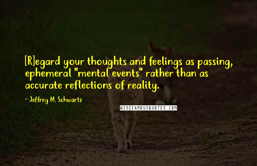 Jeffrey M. Schwartz Quotes: [R]egard your thoughts and feelings as passing, ephemeral "mental events" rather than as accurate reflections of reality.