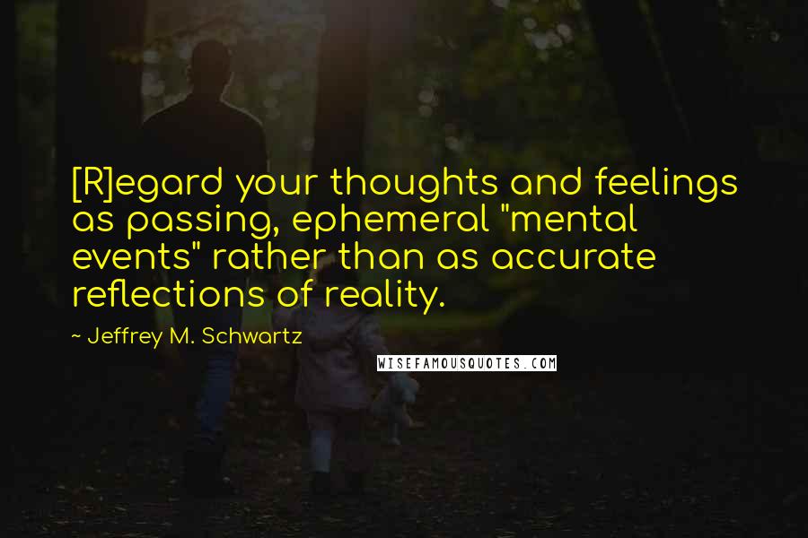 Jeffrey M. Schwartz Quotes: [R]egard your thoughts and feelings as passing, ephemeral "mental events" rather than as accurate reflections of reality.