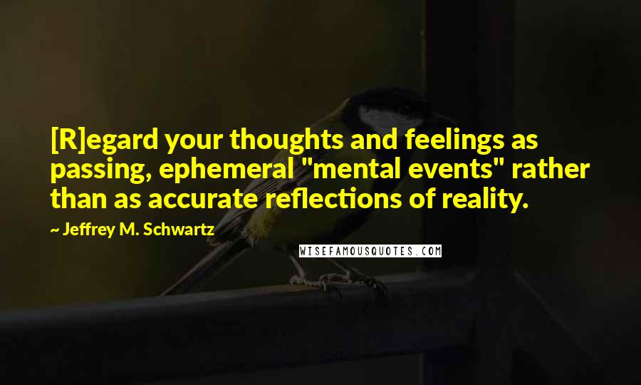 Jeffrey M. Schwartz Quotes: [R]egard your thoughts and feelings as passing, ephemeral "mental events" rather than as accurate reflections of reality.