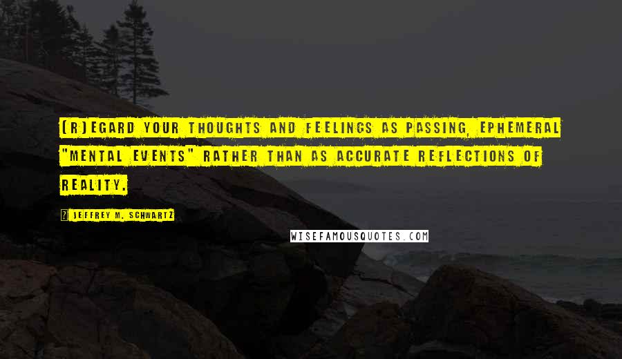 Jeffrey M. Schwartz Quotes: [R]egard your thoughts and feelings as passing, ephemeral "mental events" rather than as accurate reflections of reality.