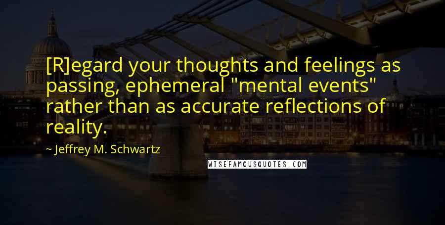 Jeffrey M. Schwartz Quotes: [R]egard your thoughts and feelings as passing, ephemeral "mental events" rather than as accurate reflections of reality.