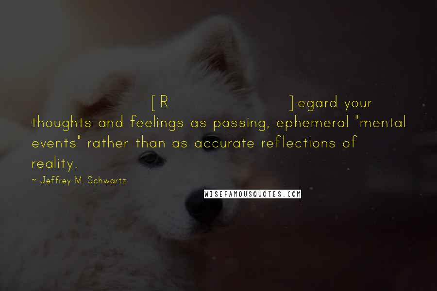 Jeffrey M. Schwartz Quotes: [R]egard your thoughts and feelings as passing, ephemeral "mental events" rather than as accurate reflections of reality.