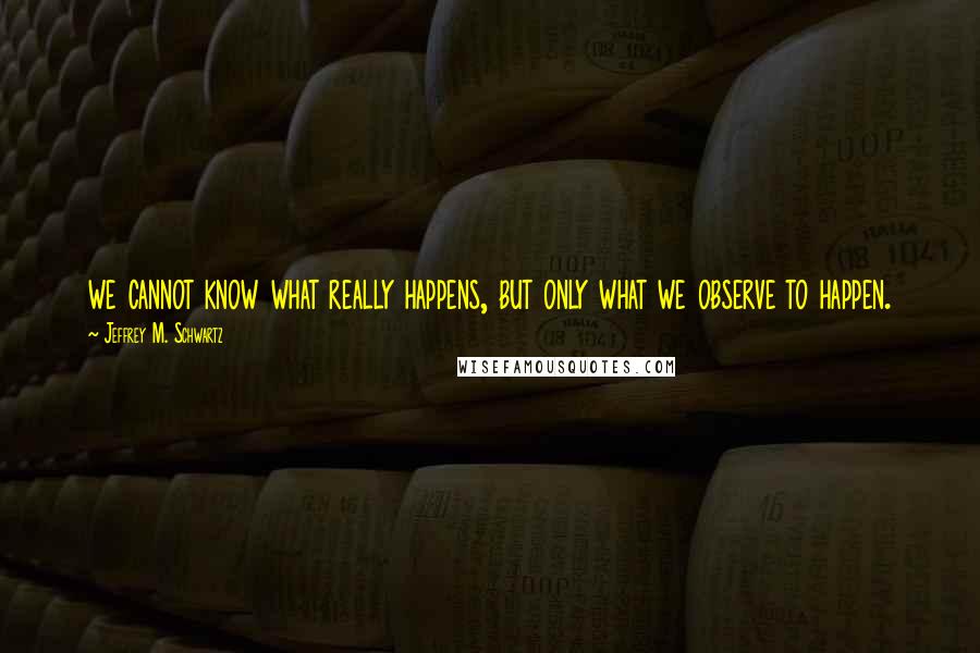 Jeffrey M. Schwartz Quotes: we cannot know what really happens, but only what we observe to happen.