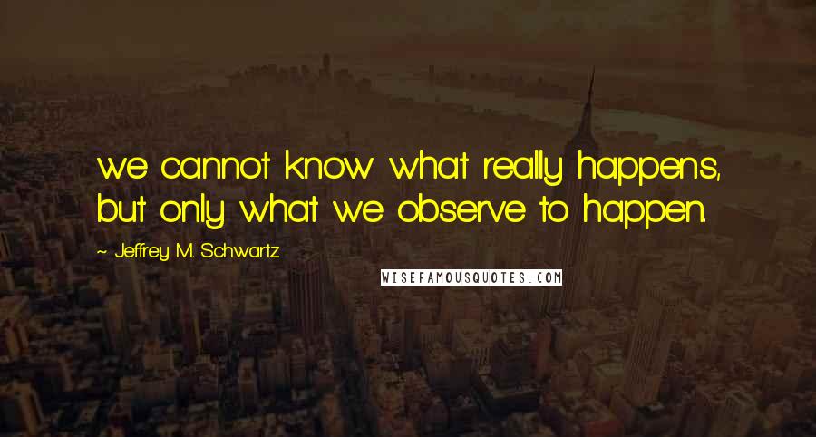 Jeffrey M. Schwartz Quotes: we cannot know what really happens, but only what we observe to happen.