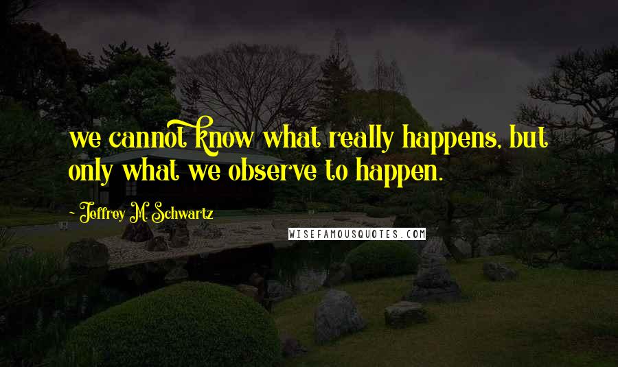 Jeffrey M. Schwartz Quotes: we cannot know what really happens, but only what we observe to happen.