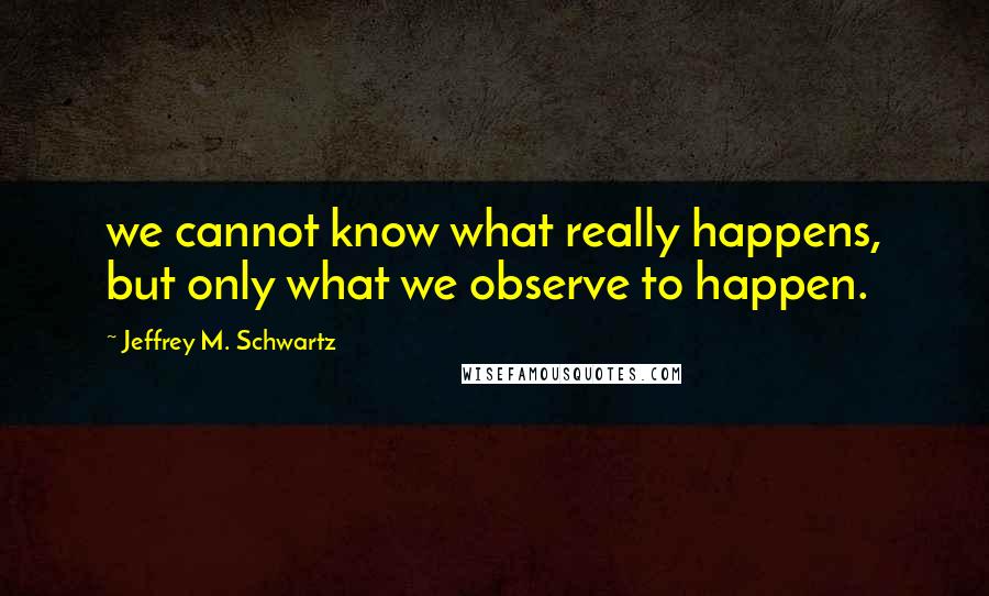 Jeffrey M. Schwartz Quotes: we cannot know what really happens, but only what we observe to happen.