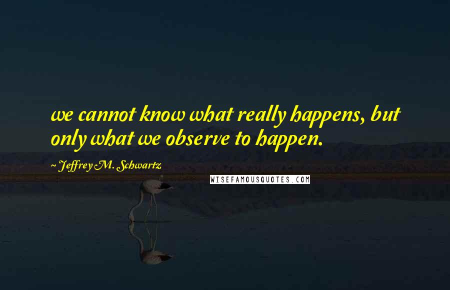 Jeffrey M. Schwartz Quotes: we cannot know what really happens, but only what we observe to happen.