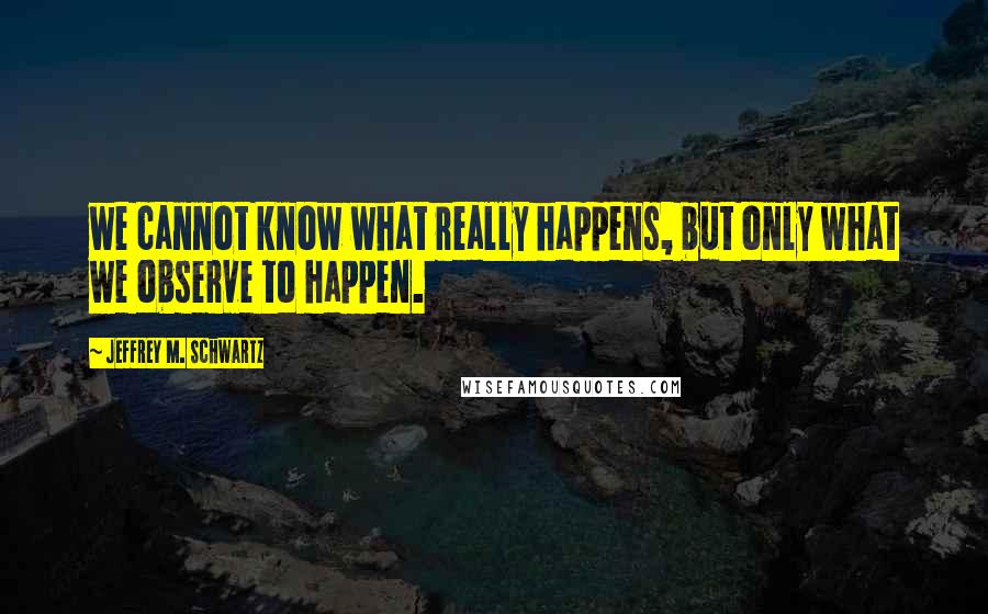 Jeffrey M. Schwartz Quotes: we cannot know what really happens, but only what we observe to happen.